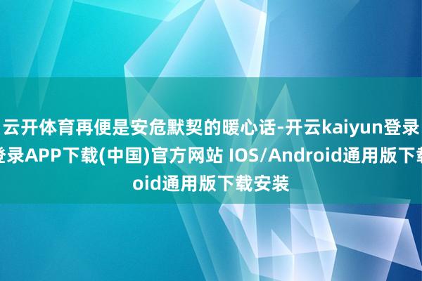 云开体育再便是安危默契的暖心话-开云kaiyun登录入口登录APP下载(中国)官方网站 IOS/Android通用版下载安装