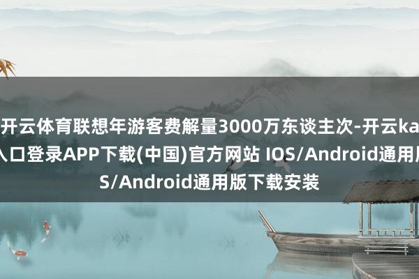 开云体育联想年游客费解量3000万东谈主次-开云kaiyun登录入口登录APP下载(中国)官方网站 IOS/Android通用版下载安装