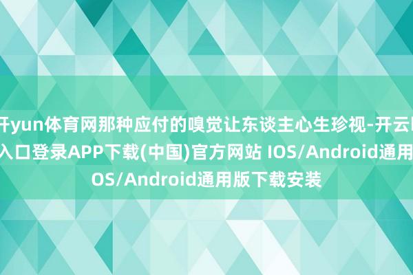 开yun体育网那种应付的嗅觉让东谈主心生珍视-开云kaiyun登录入口登录APP下载(中国)官方网站 IOS/Android通用版下载安装