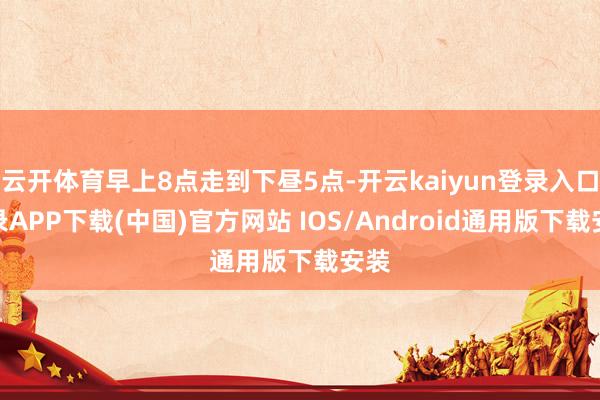 云开体育早上8点走到下昼5点-开云kaiyun登录入口登录APP下载(中国)官方网站 IOS/Android通用版下载安装