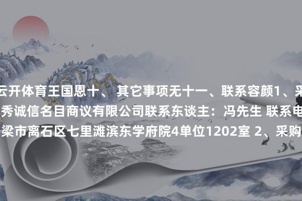 云开体育王国恩十、 其它事项无十一、联系容颜1、采购代理机构称号：山西锦秀诚信名目商议有限公司联系东谈主：冯先生 联系电话：18035866266地址：吕梁市离石区七里滩滨东学府院4单位1202室 2、采购东谈主称号：交口县回龙镇东谈主民政府联系东谈主：李先生 联系电话：0358-5461204地址：交口县回龙镇 -开云kaiyun登录入口登录APP下载(中国)官方网站 IOS/Android通用