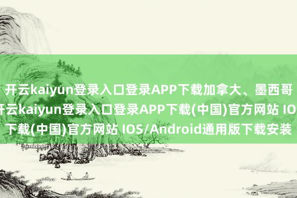 开云kaiyun登录入口登录APP下载加拿大、墨西哥两国对此作出回答-开云kaiyun登录入口登录APP下载(中国)官方网站 IOS/Android通用版下载安装