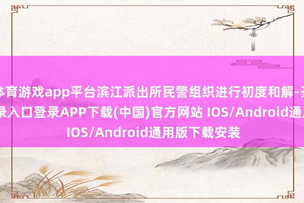 体育游戏app平台滨江派出所民警组织进行初度和解-开云kaiyun登录入口登录APP下载(中国)官方网站 IOS/Android通用版下载安装