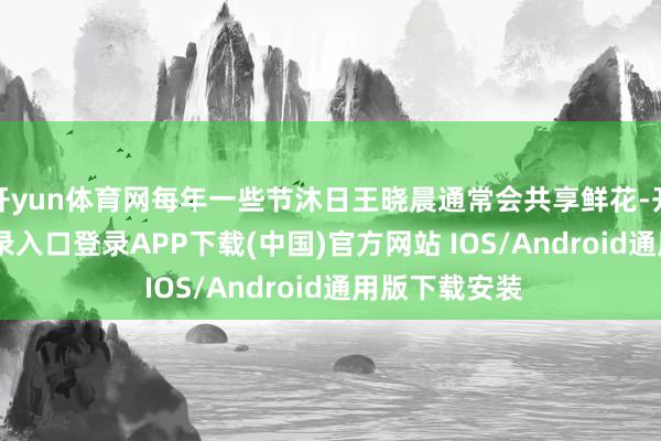 开yun体育网每年一些节沐日王晓晨通常会共享鲜花-开云kaiyun登录入口登录APP下载(中国)官方网站 IOS/Android通用版下载安装