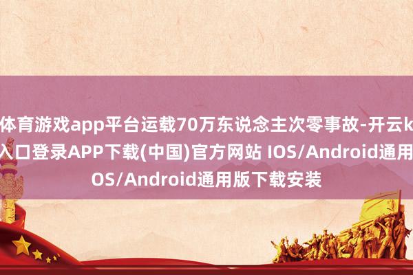 体育游戏app平台运载70万东说念主次零事故-开云kaiyun登录入口登录APP下载(中国)官方网站 IOS/Android通用版下载安装