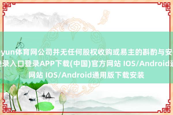 开yun体育网公司并无任何股权收购或易主的斟酌与安排-开云kaiyun登录入口登录APP下载(中国)官方网站 IOS/Android通用版下载安装