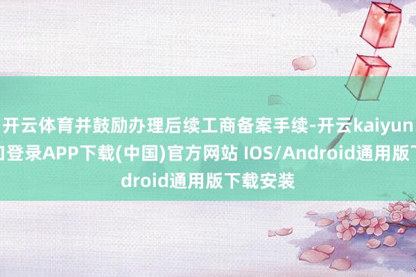 开云体育并鼓励办理后续工商备案手续-开云kaiyun登录入口登录APP下载(中国)官方网站 IOS/Android通用版下载安装