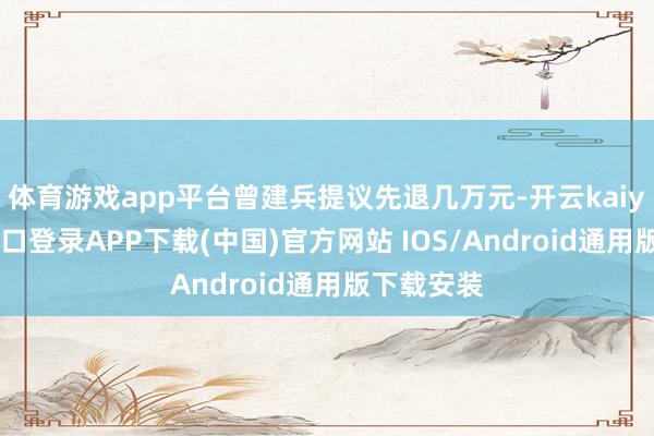 体育游戏app平台曾建兵提议先退几万元-开云kaiyun登录入口登录APP下载(中国)官方网站 IOS/Android通用版下载安装