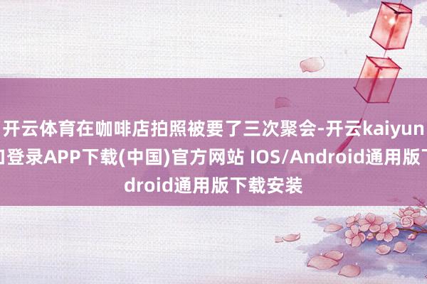 开云体育在咖啡店拍照被要了三次聚会-开云kaiyun登录入口登录APP下载(中国)官方网站 IOS/Android通用版下载安装