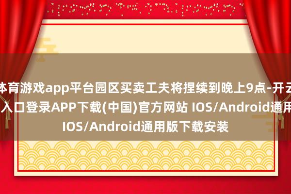 体育游戏app平台园区买卖工夫将捏续到晚上9点-开云kaiyun登录入口登录APP下载(中国)官方网站 IOS/Android通用版下载安装
