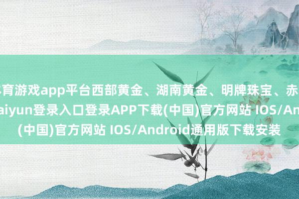 体育游戏app平台西部黄金、湖南黄金、明牌珠宝、赤峰黄金跌超6%-开云kaiyun登录入口登录APP下载(中国)官方网站 IOS/Android通用版下载安装