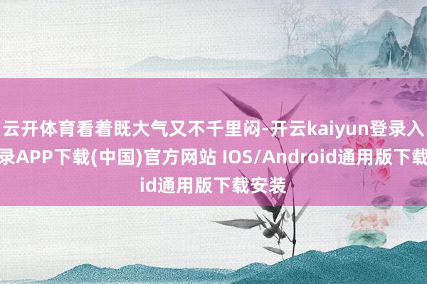 云开体育看着既大气又不千里闷-开云kaiyun登录入口登录APP下载(中国)官方网站 IOS/Android通用版下载安装