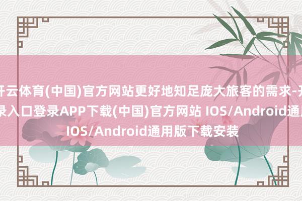 开云体育(中国)官方网站更好地知足庞大旅客的需求-开云kaiyun登录入口登录APP下载(中国)官方网站 IOS/Android通用版下载安装