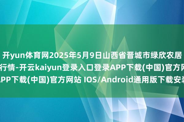开yun体育网2025年5月9日山西省晋城市绿欣农居品生意有限公司价钱行情-开云kaiyun登录入口登录APP下载(中国)官方网站 IOS/Android通用版下载安装