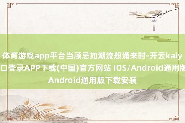 体育游戏app平台当顾忌如潮流般涌来时-开云kaiyun登录入口登录APP下载(中国)官方网站 IOS/Android通用版下载安装