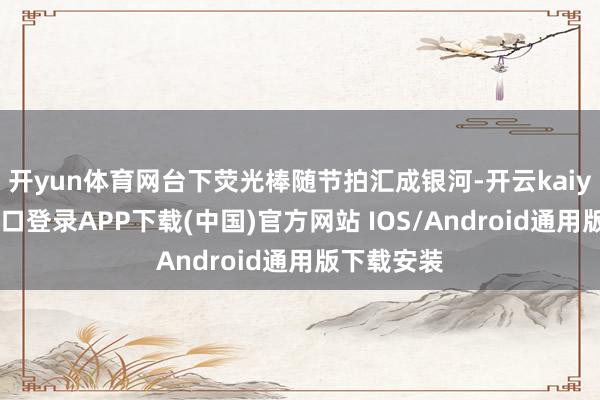 开yun体育网台下荧光棒随节拍汇成银河-开云kaiyun登录入口登录APP下载(中国)官方网站 IOS/Android通用版下载安装