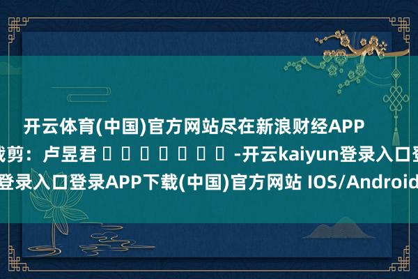 开云体育(中国)官方网站尽在新浪财经APP            						株连裁剪：卢昱君 							-开云kaiyun登录入口登录APP下载(中国)官方网站 IOS/Android通用版下载安装