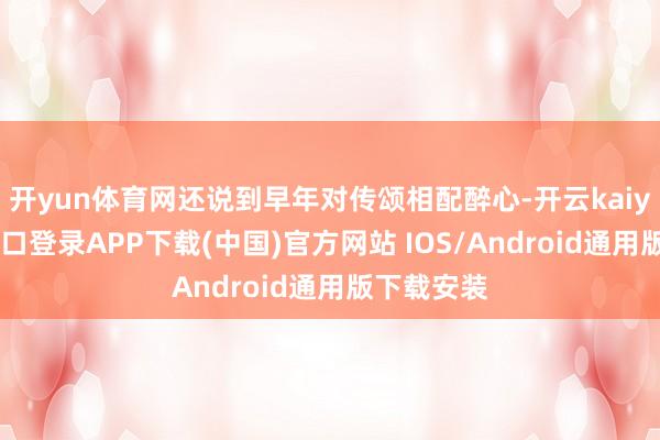 开yun体育网还说到早年对传颂相配醉心-开云kaiyun登录入口登录APP下载(中国)官方网站 IOS/Android通用版下载安装