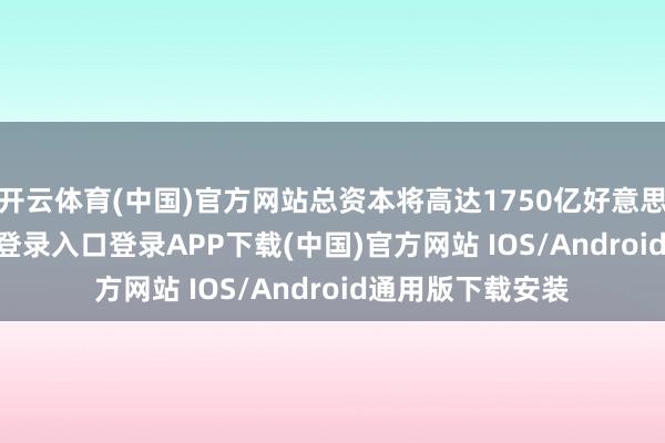 开云体育(中国)官方网站总资本将高达1750亿好意思元-开云kaiyun登录入口登录APP下载(中国)官方网站 IOS/Android通用版下载安装
