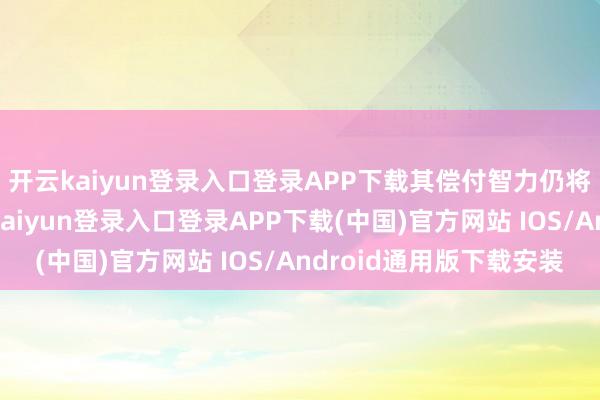 开云kaiyun登录入口登录APP下载其偿付智力仍将保捏鼓胀水平-开云kaiyun登录入口登录APP下载(中国)官方网站 IOS/Android通用版下载安装