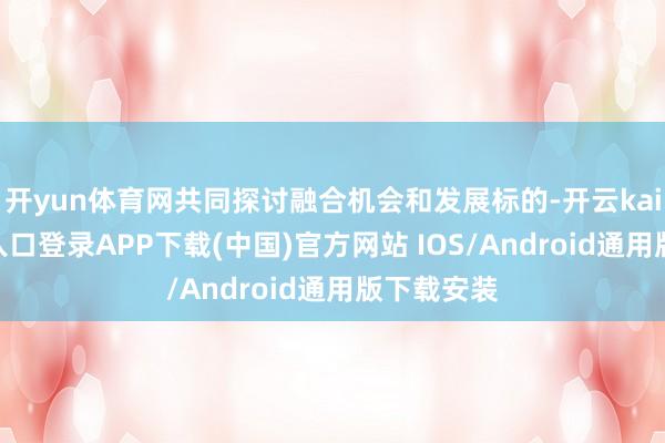 开yun体育网共同探讨融合机会和发展标的-开云kaiyun登录入口登录APP下载(中国)官方网站 IOS/Android通用版下载安装