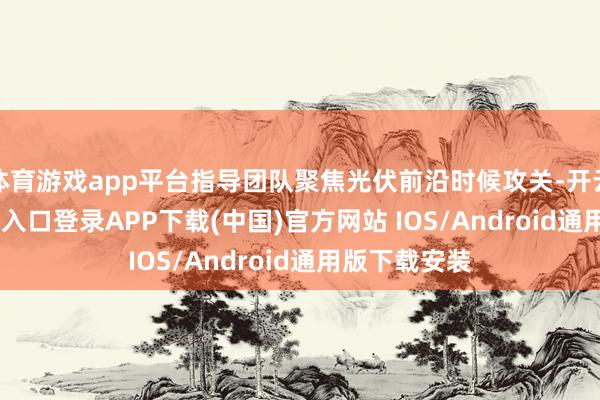 体育游戏app平台指导团队聚焦光伏前沿时候攻关-开云kaiyun登录入口登录APP下载(中国)官方网站 IOS/Android通用版下载安装