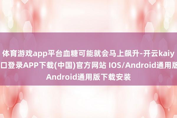 体育游戏app平台血糖可能就会马上飙升-开云kaiyun登录入口登录APP下载(中国)官方网站 IOS/Android通用版下载安装