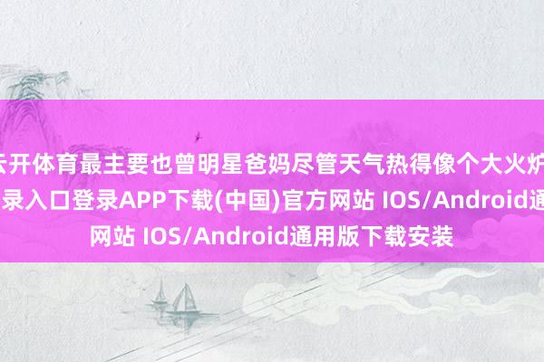 云开体育最主要也曾明星爸妈尽管天气热得像个大火炉-开云kaiyun登录入口登录APP下载(中国)官方网站 IOS/Android通用版下载安装