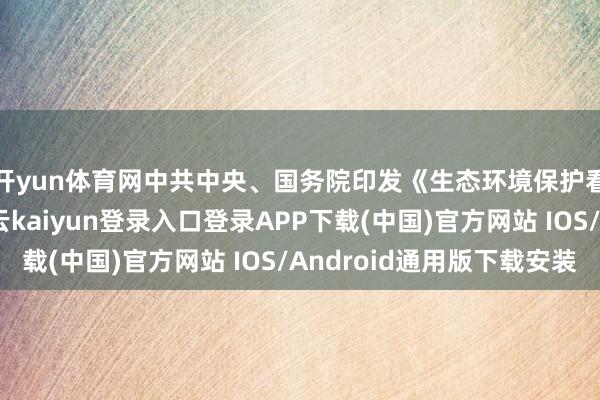 开yun体育网中共中央、国务院印发《生态环境保护看管责任条例》-开云kaiyun登录入口登录APP下载(中国)官方网站 IOS/Android通用版下载安装