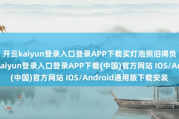开云kaiyun登录入口登录APP下载买灯泡照旧得负责质地跟通俗-开云kaiyun登录入口登录APP下载(中国)官方网站 IOS/Android通用版下载安装
