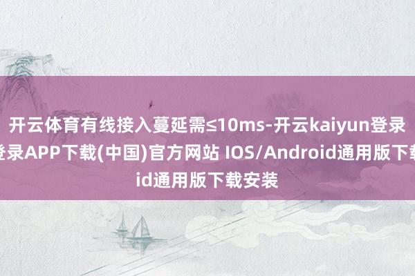 开云体育有线接入蔓延需≤10ms-开云kaiyun登录入口登录APP下载(中国)官方网站 IOS/Android通用版下载安装