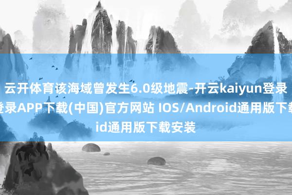 云开体育该海域曾发生6.0级地震-开云kaiyun登录入口登录APP下载(中国)官方网站 IOS/Android通用版下载安装