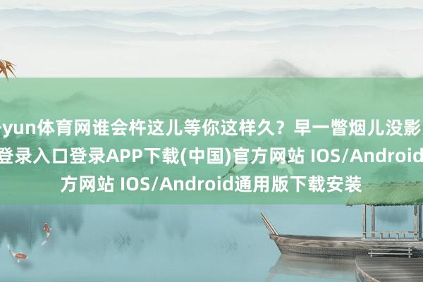 开yun体育网谁会杵这儿等你这样久？早一瞥烟儿没影儿了-开云kaiyun登录入口登录APP下载(中国)官方网站 IOS/Android通用版下载安装