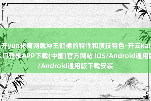 开yun体育网就冲王鹤棣的特性和演技特色-开云kaiyun登录入口登录APP下载(中国)官方网站 IOS/Android通用版下载安装