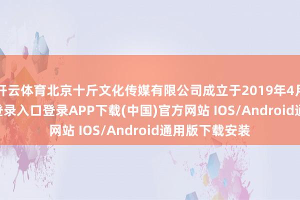 开云体育北京十斤文化传媒有限公司成立于2019年4月-开云kaiyun登录入口登录APP下载(中国)官方网站 IOS/Android通用版下载安装
