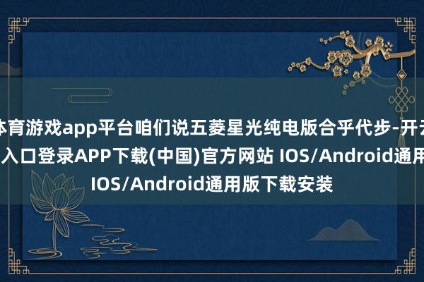 体育游戏app平台咱们说五菱星光纯电版合乎代步-开云kaiyun登录入口登录APP下载(中国)官方网站 IOS/Android通用版下载安装