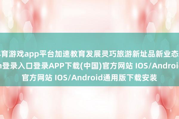 体育游戏app平台加速教育发展灵巧旅游新址品新业态新主体-开云kaiyun登录入口登录APP下载(中国)官方网站 IOS/Android通用版下载安装