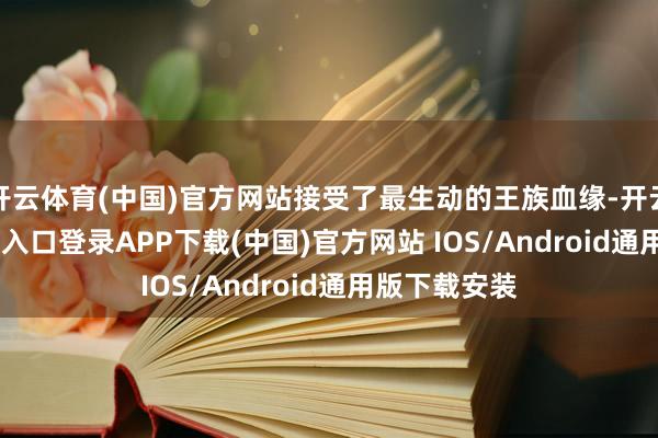开云体育(中国)官方网站接受了最生动的王族血缘-开云kaiyun登录入口登录APP下载(中国)官方网站 IOS/Android通用版下载安装