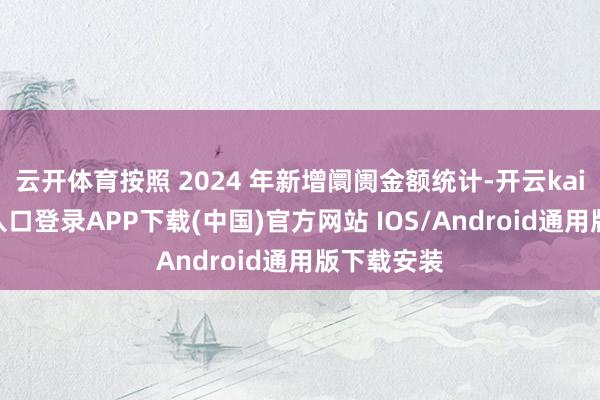 云开体育按照 2024 年新增阛阓金额统计-开云kaiyun登录入口登录APP下载(中国)官方网站 IOS/Android通用版下载安装