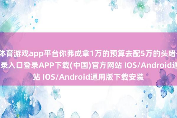 体育游戏app平台你弗成拿1万的预算去配5万的头绪-开云kaiyun登录入口登录APP下载(中国)官方网站 IOS/Android通用版下载安装