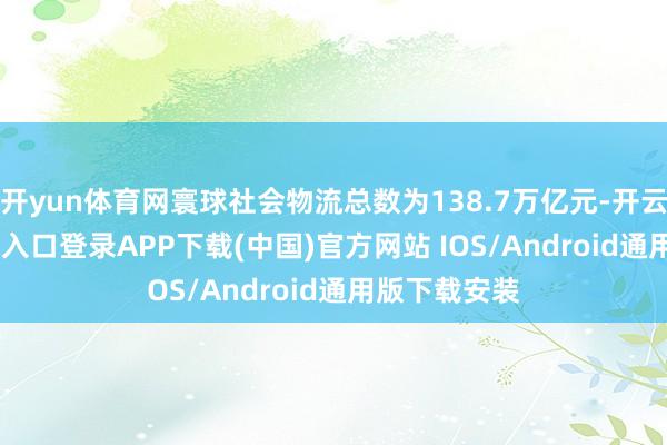 开yun体育网寰球社会物流总数为138.7万亿元-开云kaiyun登录入口登录APP下载(中国)官方网站 IOS/Android通用版下载安装
