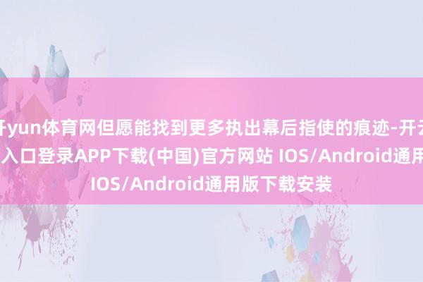 开yun体育网但愿能找到更多执出幕后指使的痕迹-开云kaiyun登录入口登录APP下载(中国)官方网站 IOS/Android通用版下载安装
