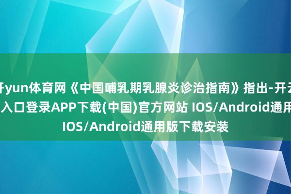 开yun体育网《中国哺乳期乳腺炎诊治指南》指出-开云kaiyun登录入口登录APP下载(中国)官方网站 IOS/Android通用版下载安装