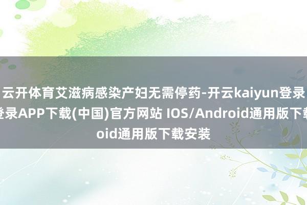 云开体育艾滋病感染产妇无需停药-开云kaiyun登录入口登录APP下载(中国)官方网站 IOS/Android通用版下载安装