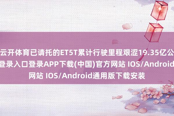 云开体育已请托的ET5T累计行驶里程艰涩19.35亿公里-开云kaiyun登录入口登录APP下载(中国)官方网站 IOS/Android通用版下载安装