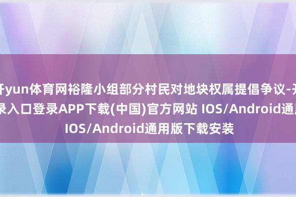 开yun体育网裕隆小组部分村民对地块权属提倡争议-开云kaiyun登录入口登录APP下载(中国)官方网站 IOS/Android通用版下载安装