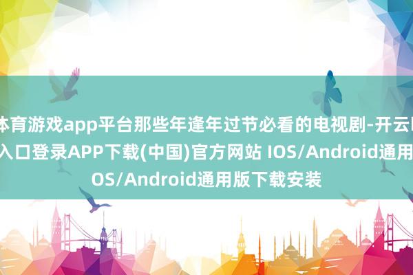 体育游戏app平台那些年逢年过节必看的电视剧-开云kaiyun登录入口登录APP下载(中国)官方网站 IOS/Android通用版下载安装