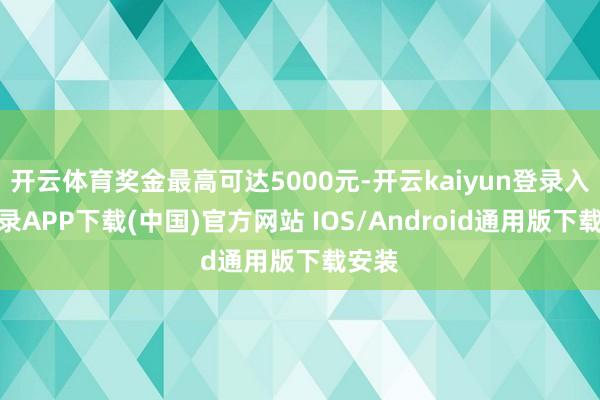 开云体育奖金最高可达5000元-开云kaiyun登录入口登录APP下载(中国)官方网站 IOS/Android通用版下载安装