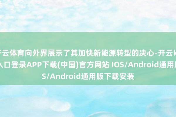 开云体育向外界展示了其加快新能源转型的决心-开云kaiyun登录入口登录APP下载(中国)官方网站 IOS/Android通用版下载安装