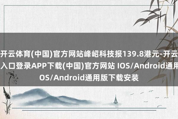 开云体育(中国)官方网站峰岹科技报139.8港元-开云kaiyun登录入口登录APP下载(中国)官方网站 IOS/Android通用版下载安装